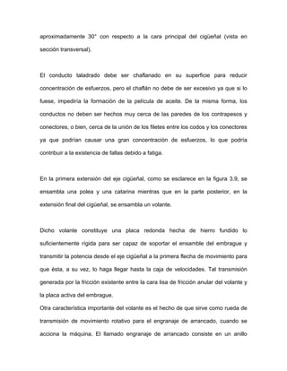 aproximadamente 30° con respecto a la cara principal del cigüeñal (vista en
sección transversal).
El conducto taladrado debe ser chaflanado en su superficie para reducir
concentración de esfuerzos, pero el chaflán no debe de ser excesivo ya que si lo
fuese, impediría la formación de la película de aceite. De la misma forma, los
conductos no deben ser hechos muy cerca de las paredes de los contrapesos y
conectores, o bien, cerca de la unión de los filetes entre los codos y los conectores
ya que podrían causar una gran concentración de esfuerzos, lo que podría
contribuir a la existencia de fallas debido a fatiga.
En la primera extensión del eje cigüeñal, como se esclarece en la figura 3.9, se
ensambla una polea y una catarina mientras que en la parte posterior, en la
extensión final del cigüeñal, se ensambla un volante.
Dicho volante constituye una placa redonda hecha de hierro fundido lo
suficientemente rígida para ser capaz de soportar el ensamble del embrague y
transmitir la potencia desde el eje cigüeñal a la primera flecha de movimiento para
que ésta, a su vez, lo haga llegar hasta la caja de velocidades. Tal transmisión
generada por la fricción existente entre la cara lisa de fricción anular del volante y
la placa activa del embrague.
Otra característica importante del volante es el hecho de que sirve como rueda de
transmisión de movimiento rotativo para el engranaje de arrancado, cuando se
acciona la máquina. El llamado engranaje de arrancado consiste en un anillo
 