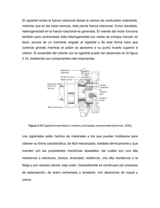 El cigüeñal recibe la fuerza rotacional desde la carrera de combustión solamente,
mientras que en las otras carreras, éste pierde fuerza rotacional. Como resultado,
heterogeneidad en la fuerza rotacional es generada. El volante del motor funciona
también para contrarrestar ésta heterogeneidad por medio de energía inercial; es
decir, provee de un momento angular al cigüeñal y de esta forma hace que
continúe girando mientras el pistón se aproxime a su punto muerto superior e
inferior. El ensamble del volante con el cigüeñal puede ser observado en la figura
3.14, resaltando sus componentes más importantes.
se construyen por procesos
de estampación, de acero cementado y templado, con aleaciones de níquel y
cromo.
Figura 3.14 Cigüeñal ensamblado a volante y principales componentes [Hamrock, 2000]
Los cigüeñales están hechos de materiales a los que puedan moldearse para
obtener su forma característica, de fácil mecanizado, tratables térmicamente y que
cuenten con las propiedades mecánicas deseables, las cuales son una alta
resistencia a esfuerzos, dureza, tenacidad, resiliencia, una alta resistencia a la
fatiga y por razones obvias, bajo costo. Generalmente
 