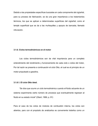Debido a las propiedades específicas buscadas en cada componente del cigüeñal,
para su proceso de fabricación, se da una gran importancia a los tratamientos
térmicos, los que se aplican a determinadas superficies del cigüeñal; como el
temple superficial que se da a las muñequillas y apoyos de bancada, llamado
nitruración.
.1.6. Ciclos termodinámicos en el motor
3.1.6.1. El ciclo Otto ideal.
de los ciclos de motores de combustión interna, los ciclos son
biertos, pero con el propósito de analizarlos es conveniente tratarlos como un
3
Los ciclos termodinámicos son de vital importancia para un completo
entendimiento del rendimiento y funcionamiento de cada ciclo o ciclos del motor.
Por tal razón se presenta a continuación el ciclo Otto, el cual es el principio de un
motor propulsado a gasolina.
“Se dice que ocurre un ciclo termodinámico cuando el fluido actuante de un
sistema experimenta cierto número de procesos que eventualmente regresan al
fluido en su estado inicial” (Obert, 1966, p. 91)
Para el caso
a
 