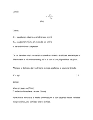 Donde:
min
max
V
V
rv =
Donde:
lumen máximo en el cilindro en (mm3
)
es la relación de compresión
De las fórmulas anteriores vemos como el rendimiento térmico es afectado por la
diferencia en el volumen del ciclo y por k, el c
la definición del rendimiento térmico, se plantea la siguiente fórmula:
(3.4)
maxV es vo
minV es volumen mínimo en el cilindro en (mm3
)
vr
ual es una propiedad de los gases.
Ahora de
QW η= (3.5)
onde:
es el trabajo en (Watts)
Q e
Fór el ciclo depende de dos variables
independientes, una térmica y otra no térmica.
D
W
s la transferencia de calor en (Watts)
mula que indica que el trabajo producido por
 
