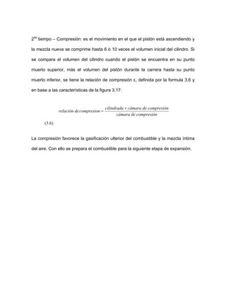 2do
tiempo – Compresión: es el movimiento en el que el pistón está ascendiendo y
mezcla nueva se comprime hasta 6 ó 10 veces el volumen inicial del cilindro. Si
se compara el volumen encuentra en su punto
la
del cilindro cuando el pistón se
muerto superior, más el volumen del pistón durante la carrera hasta su punto
muerto inferior, se tiene la relación de compresión ε, definida por la formula 3.6 y
en base a las características de la figura 3.17:
compresióndecámara
compresionderelación
compresióndecámaracilindrada +
=
(3.6)
La compresión favorece la gasificación ulterior del combustible y la mezcla íntima
del aire. Con ello se prepara el combustible para la siguiente etapa de expansión.
 