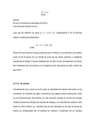 dFM bt=
(3.15)
Donde:
Mt es el momento de intensidad en (N*m)
d es el eje de rotación en (m)
cuyo eje de rotación es igual a )( βα += senrd . Sustituyendo d en la fórmula
anterior, finalmente obtenemos.
( )βα += senrFM bt
(3.16)
Donde Mt será igual al torque producido por el cilindro y se obtendra una gráfica
como la de la figura 3.6, en donde la suma de las áreas positivas y negativas
representa el trabajo o torque realizado por el ciclo, lo que corresponde a la altura
del rectángulo que se aprecia en el diagrama que representa el valor medio del
par motor.
3.1.7.5 El volante
Considerando que, como ya se ha visto, la velocidad de rotación del motor no es
constante, se necesita de algún mecanismo que aligere estas oscilaciones. Este
es el funcionamiento del volante, el cual acumula energía en forma de energía
cinética durante los tiempos de exceso de trabajo y su velocidad de rotación sube
hasta un valor máximo ω2, mientras que en los intervalos en los que el torque es
menor es compensado por el sistema en rotación a expensas de su energía
 