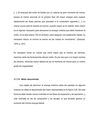 […]. El arranque del motor se facilita con un volante de gran momento de inercia,
porque el mismo acumula en la primera fase útil mayor energía para superar
rápidamente las fases pasivas que preceden a la combustión siguiente […]. Lo
mismo ocurre para la marcha al mínimo: cuando mayor es el volante, tanto menor
es el régimen necesario para almacenar la energía cinética que debe mantener el
motor, en la fase pasiva. Por el contrario, para asegurar una aceleración rápida, es
necesario reducir al mínimo la inercia de las masas en movimiento.” (Giacosa,
1979, p. 221)
Es necesario tomar en cuenta que entre mayor sea el número de cilindros,
menores serán las fluctuaciones del par motor. Es por eso que a un mayor número
de cilindros, entonces menor deberá de ser el momento de inercia para un mismo
grado de irregularidad.
3.1.7.6 Motor descentrado
Con objeto de disminuir el empuje máximo sobre las paredes en algunos
motores se utiliza el descentrado del motor representada en la figura 3.25. De esta
forma la biela resulta menos inclinada en las fases de expansión y de aspiración, y
más inclinada en las de compresión y de escape, lo que también genera un
aumento del mínimo empuje lateral.
 