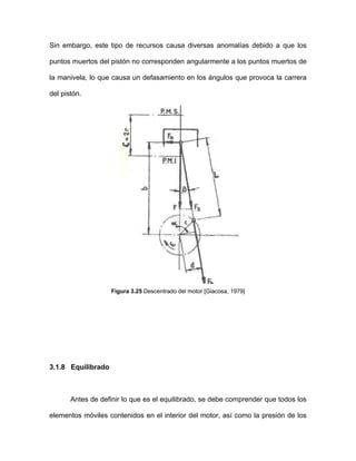 Sin embargo, este tipo de recursos causa diversas anomalías debido a que los
puntos muertos del pistón no corresponden angularmente a los puntos muertos de
la manivela, lo que causa un defasamiento en los ángulos que provoca la carrera
del pistón.
Figura 3.25 Descentrado del motor [Giacosa, 1979]
3.1.8 Equilibrado
Antes de definir lo que es el equilibrado, se debe comprender que todos los
elementos móviles contenidos en el interior del motor, así como la presión de los
 