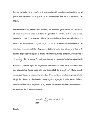 función del valor de la presión, y la misma dirección que la experimentada por el
pistón, con la diferencia de que actúa en sentido contrario, hacia la estructura del
motor.
De la misma forma, debido al movimiento del pistón se generan fuerzas de inercia;
al existir rozamiento entre el pistón y las paredes del cilindro, se tiene una fuerza,
denotada como , la que va dirigida perpendicularmente al eje del mismo. La
anterior es equivalente a
nF
βtanFFn = . Donde es la resultante de las fuerzas
inerciales y aquella debida a la presión. Sobre la biela, ésta ejerce una fuerza la
cual se dirige sobre el eje de la misma y hasta su punto de conexión, equivalente a
F
βcos
F
Fb = . Dicha fuerza es transmitida de la manivela hasta los cojinetes de
bancada. Mientras sigue su trayectoria y mientras da este paso, la fuerza toma
dos direcciones, hacia abajo con una intensidad de
bF
FFb =βcos
nF
. Como puede
verse, cuenta con la misma intensidad de . Y también, una fuerza perpendicular
al eje del cilindro y a la derecha, con magnitud
F
bsenF =β ésta, en su defecto,
cuenta con la misma magnitud de . Ahora, si convertimos la expresión anterior
en términos de , obtenemos que:
nF
F
nb FFsen
F
senF === ββ
β
β tan
cos
(3.19)
Donde:
 