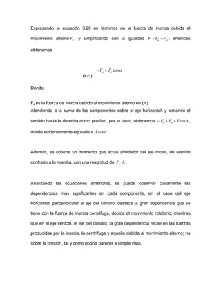 Expresando la ecuación 3.20 en términos de la fuerza de inercia debida al
movimiento alterno , y simplificando con la igualdadaF ag FFF =− ; entonces
obtenemos
αcosca FF =−
(3.21)
Donde:
Fa es la fuerza de inercia debido al movimiento alterno en (N)
Atendiendo a la suma de las componentes sobre el eje horizontal, y tomando el
sentido hacia la derecha como positivo, por lo tanto, obtenemos αFsenFF nn ++− ,
donde evidentemente equivale a αFsen .
Además, se obtiene un momento que actúa alrededor del eje motor, de sentido
contrario a la marcha, con una magnitud de bFn ⋅ .
Analizando las ecuaciones anteriores, se puede observar claramente las
dependencias más significantes en cada componente, en el caso del eje
horizontal, perpendicular al eje del cilindro, destaca la gran dependencia que se
tiene con la fuerza de inercia centrífuga, debida al movimiento rotatorio; mientras
que en el eje vertical, el eje del cilindro, la gran dependencia recae en las fuerzas
producidas por la inercia, la centrífuga y aquella debida al movimiento alterno; no
sobre la presión, tal y como podría parecer a simple vista.
 