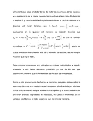 El momento que actúa alrededor del eje del motor es denominado par de reacción,
y es exactamente de la misma magnitud pero contraria al par motor. Deduciendo
la longitud b y considerando las longitudes descritas en el capítulo referente a la
dinámica del motor, tenemos que ⎥⎦
⎤
⎢⎣
⎡
+=+= αβ
λ
αβ coscos
1
coscos rrLb ,
sustituyendo en la igualdad del momento de reacción tenemos que
⎥
⎦
⎤
⎢
⎣
⎡
+⋅=⎥
⎦
⎤
⎢
⎣
⎡
+⋅=⋅
β
β
αβ
λ
αβ
λ
β
cos
cos
1
coscos
1
tan
sen
senrFrFbFn , lo cual es también
equivalente a ⎥⎦
⎤
⎢⎣
⎡
+⋅≅⎥
⎦
⎤
⎢
⎣
⎡
−
+⋅ α
λ
α
αλ
ααλ
α 2
21
cos
22
sensenrF
sen
sen
senrF ; como se
puede demostrar anteriormente, este par o momento de reacción, resulta de igual
magnitud que el par motor.
Estos mismos fundamentos son utilizados en motores multi-cilindros y estarán
sometidos a una fuerza resultante provocada por dos de los tres ejes
coordenados, mientras que un momento en los tres ejes de coordenadas.
Como se dijo anteriormente, las fuerzas y momentos expuestos actúan sobre la
estructura del motor, son conducidos por los soportes y finalmente llegan a la base
donde se fija el mismo; de igual manera dichos soportes y la estructura del motor
presentan diversas propiedades de elasticidad, de fuerzas y momentos, al ser
variables en el tiempo, el motor se somete a un movimiento vibratorio.
 