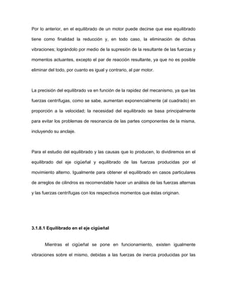 Por lo anterior, en el equilibrado de un motor puede decirse que ese equilibrado
tiene como finalidad la reducción y, en todo caso, la eliminación de dichas
vibraciones; lográndolo por medio de la supresión de la resultante de las fuerzas y
momentos actuantes, excepto el par de reacción resultante, ya que no es posible
eliminar del todo, por cuanto es igual y contrario, al par motor.
La precisión del equilibrado va en función de la rapidez del mecanismo, ya que las
fuerzas centrífugas, como se sabe, aumentan exponencialmente (al cuadrado) en
proporción a la velocidad; la necesidad del equilibrado se basa principalmente
para evitar los problemas de resonancia de las partes componentes de la misma,
incluyendo su anclaje.
Para el estudio del equilibrado y las causas que lo producen, lo dividiremos en el
equilibrado del eje cigüeñal y equilibrado de las fuerzas producidas por el
movimiento alterno. Igualmente para obtener el equilibrado en casos particulares
de arreglos de cilindros es recomendable hacer un análisis de las fuerzas alternas
y las fuerzas centrífugas con los respectivos momentos que éstas originan.
3.1.8.1 Equilibrado en el eje cigüeñal
Mientras el cigüeñal se pone en funcionamiento, existen igualmente
vibraciones sobre el mismo, debidas a las fuerzas de inercia producidas por las
 