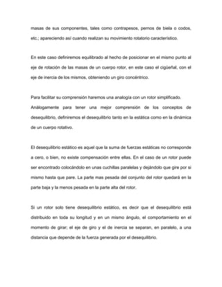 masas de sus componentes, tales como contrapesos, pernos de biela o codos,
etc.; apareciendo así cuando realizan su movimiento rotatorio característico.
En este caso definiremos equilibrado al hecho de posicionar en el mismo punto al
eje de rotación de las masas de un cuerpo rotor, en este caso el cigüeñal, con el
eje de inercia de los mismos, obteniendo un giro concéntrico.
Para facilitar su comprensión haremos una analogía con un rotor simplificado.
Análogamente para tener una mejor comprensión de los conceptos de
desequilibrio, definiremos el desequilibrio tanto en la estática como en la dinámica
de un cuerpo rotativo.
El desequilibrio estático es aquel que la suma de fuerzas estáticas no corresponde
a cero, o bien, no existe compensación entre ellas. En el caso de un rotor puede
ser encontrado colocándolo en unas cuchillas paralelas y dejándolo que gire por si
mismo hasta que pare. La parte mas pesada del conjunto del rotor quedará en la
parte baja y la menos pesada en la parte alta del rotor.
Si un rotor solo tiene desequilibrio estático, es decir que el desequilibrio está
distribuido en toda su longitud y en un mismo ángulo, el comportamiento en el
momento de girar; el eje de giro y el de inercia se separan, en paralelo, a una
distancia que depende de la fuerza generada por el desequilibrio.
 