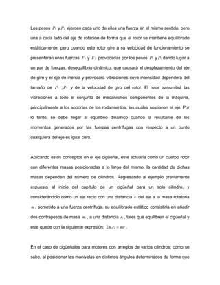 Los pesos y ejercen cada uno de ellos una fuerza en el mismo sentido, pero
una a cada lado del eje de rotación de forma que el rotor se mantiene equilibrado
estáticamente; pero cuando este rotor gire a su velocidad de funcionamiento se
presentaran unas fuerzas y provocadas por los pesos y dando lugar a
un par de fuerzas, desequilibrio dinámico, que causará el desplazamiento del eje
de giro y el eje de inercia y provocara vibraciones cuya intensidad dependerá del
tamaño de , y de la velocidad de giro del rotor. El rotor transmitirá las
vibraciones a todo el conjunto de mecanismos componentes de la máquina,
principalmente a los soportes de los rodamientos, los cuales sostienen el eje. Por
lo tanto, se debe llegar al equilibrio dinámico cuando la resultante de los
momentos generados por las fuerzas centrífugas con respecto a un punto
cualquiera del eje es igual cero.
1P
P
2P
P
1F 2F 1P 2P
1 2
Aplicando estos conceptos en el eje cigüeñal, este actuaría como un cuerpo rotor
con diferentes masas posicionadas a lo largo del mismo, la cantidad de dichas
masas dependen del número de cilindros. Regresando al ejemplo previamente
expuesto al inicio del capítulo de un cigüeñal para un solo cilindro, y
considerándolo como un eje recto con una distancia r del eje a la masa rotatoria
, sometido a una fuerza centrífuga, su equilibrado estático consistiría en añadir
dos contrapesos de masa , a una distancia
m
cm cr , tales que equilibren el cigüeñal y
este quede con la siguiente expresión: mrrm cc =2 .
En el caso de cigüeñales para motores con arreglos de varios cilindros; como se
sabe, al posicionar las manivelas en distintos ángulos determinados de forma que
 