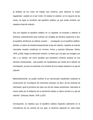 el desfase de los ciclos de trabajo sea uniforme, para alcanzar la mayor
regularidad posible en el par motor. Al realizar lo anterior, en la mayoría de las
veces, se logra la condición del equilibrio estático ya que existe simetría con
respecto al eje de rotación.
Una vez logrado el equilibrio estático en un cigüeñal, se procede a obtener el
dinámico; prácticamente para motores con arreglos de cilindros superiores a dos,
el equilibrio dinámicos se obtiene cuando “… conseguido ya el equilibrio estático,
admiten un plano de simetría perpendicular al eje de rotación, respecto al cual las
manivelas resultan simétricas en número, forma y posición.”(Giacosa, Dante,
1979, p.236). Según la afirmación anterior, se tiene que, los ejes con arreglos con
dos o un cilindro, así como aquellos que presenten números impares en sus
cilindros componentes, solo pueden ser equilibrados por medio de la adición de
contrapesos, ya que no presentan una simetría de sus masas respecto a su eje de
rotación.
Matemáticamente, se puede verificar el ya mencionado equilibrado mediante la
construcción de “el polígono de momentos vectores, es decir, de los vectores de
intensidad, igual al producto de cada una de las masas excéntricas, reducidas al
mismo radio por la distancia de su baricentro desde un plano normal a su eje de
rotación”. (Giacosa, Dante, 1979, p.237).
Concluyendo, se destaca que el equilibrio estático depende solamente en la
coincidencia de los centros de sus ejes, el dinámico depende en cada masa
 