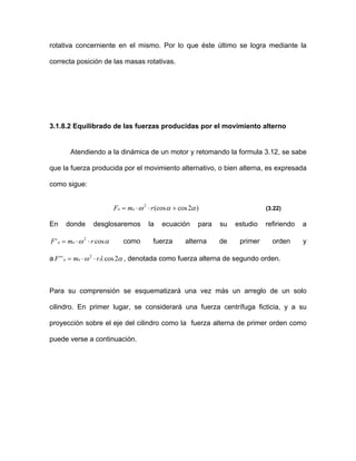 rotativa concerniente en el mismo. Por lo que éste último se logra mediante la
correcta posición de las masas rotativas.
3.1.8.2 Equilibrado de las fuerzas producidas por el movimiento alterno
Atendiendo a la dinámica de un motor y retomando la formula 3.12, se sabe
que la fuerza producida por el movimiento alternativo, o bien alterna, es expresada
como sigue:
)2cos(cos2
ααω +⋅⋅= rmF aa
αω cos' 2
rmF aa ⋅⋅=
α2
(3.22)
En donde desglosaremos la ecuación para su estudio refiriendo a
como fuerza alterna de primer orden y
a , denotada como fuerza alterna de segundo orden.λω cos'' 2
rmF aa ⋅⋅=
Para su comprensión se esquematizará una vez más un arreglo de un solo
cilindro. En primer lugar, se considerará una fuerza centrífuga ficticia, y a su
proyección sobre el eje del cilindro como la fuerza alterna de primer orden como
puede verse a continuación.
 