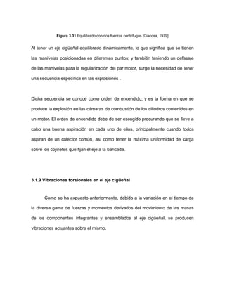 Figura 3.31 Equilibrado con dos fuerzas centrífugas [Giacosa, 1979]
Al tener un eje cigüeñal equilibrado dinámicamente, lo que significa que se tienen
las manivelas posicionadas en diferentes puntos; y también teniendo un defasaje
de las manivelas para la regularización del par motor, surge la necesidad de tener
una secuencia específica en las explosiones .
Dicha secuencia se conoce como orden de encendido; y es la forma en que se
produce la explosión en las cámaras de combustión de los cilindros contenidos en
un motor. El orden de encendido debe de ser escogido procurando que se lleve a
cabo una buena aspiración en cada uno de ellos, principalmente cuando todos
aspiran de un colector común, así como tener la máxima uniformidad de carga
sobre los cojinetes que fijan el eje a la bancada.
3.1.9 Vibraciones torsionales en el eje cigüeñal
Como se ha expuesto anteriormente, debido a la variación en el tiempo de
la diversa gama de fuerzas y momentos derivados del movimiento de las masas
de los componentes integrantes y ensamblados al eje cigüeñal, se producen
vibraciones actuantes sobre el mismo.
 