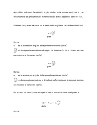 Ahora bien, así como fue definido el giro relativo entre ambas secciones θ , se
definirá ahora los giros absolutos instantáneos de dichas secciones como 1θ y 2θ .
Entonces se pueden expresar las aceleraciones angulares de cada sección como:
2
1
2
1
t
a
∂
∂
=
θ
(3.25)
Donde:
a1 es la aceleración angular de la primera sección en (rad/s2
)
2
1
2
t∂
∂ θ
es la segunda derivada de el angulo de deformación de la primera sección
con respecto al tiempo en (rad/s2
)
2
2
2
2
t
a
∂
∂
=
θ
(3.26)
Donde:
a2 es la aceleración angular de la segunda sección en (rad/s2
)
2
2
2
t∂
∂ θ
es la segunda derivada de el ángulo de deformación de la segunda sección
con respecto al tiempo en (rad/s2
)
Por lo tanto los pares provocados por la inercia en cada volante son iguales a:
2
1
2
111 1
t
JaJM
∂
∂
−=−= ⋅
θ
(3.27)
Donde:
 