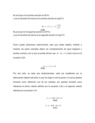 M1 es el par en la primera sección en (N*m)
J1 es el momento de inercia en la primera sección en (kg*m2
)
2
2
2
222 2
t
JaJM
∂
∂
−=−= ⋅
θ
(3.28)
M2 es el par en la segunda sección en (N*m)
J2 es el momento de inercia en la segunda sección en (kg*m2
)
Como puede observarse anteriormente, para que exista estático instante a
instante, los pares inerciales deben ser constantemente de igual magnitud y
sentido contrario, por lo que se puede afirmar que 021 =− MM ó bien como en la
ecuación 3.29.
02211 =− ⋅−⋅ aJaJ
(3.29)
Por otro lado, se sabe que dinámicamente, cada par equilibrado por la
deformación elástica del árbol, lo que da origen a otra ecuación, la cual se plantea
tomando como referencia uno de los volantes, por ejemplo tomando como
referencia el primer volante definido por la ecuación 3.30 y el segundo volante
definido por la ecuación 3.31.
0)( 2111 =− −−⋅ θθkaJ
(3.30)
0)( 1221 =−−⋅ θθkaJ
(3.31)
 