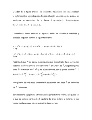 El árbol de la figura anterior se encuentra moviéndose con una pulsación
ϖ perteneciente a un modo propio. En esta situación sabemos que los giros de las
secciones se comportan de la forma )(11 tsen ⋅⋅= ωφθ , )(22 tsen ⋅⋅= ωφθ ,
)(3 tsen ⋅⋅=3 ωφθ … )( tsennn ⋅⋅= ωφθ .
Considerando como siempre el equilibrio entre los momentos inerciales y
elásticos, se puede plantear el siguiente sistema:
0)12(11
2
1 =− −⋅+⋅ φφφω kJ ,
(3.34)
0)) 32(232(12
2
1 =+− −⋅−⋅+⋅ φφφφφω kkJ
0)) 23(323(23
2
3 =+− −⋅−⋅+⋅ φφφφφω kkJ …
(3.35)
0)) 1(1(1
2
=+− −−⋅−−⋅−+⋅ iiiiii kkiJi φφφφφω
Recordando que 1φ no es una incógnita, sino que tiene el valor 1 por convención,
podemos escribir la primera ecuación como 2φ en función de 1φ , luego la segunda
como 3φ en función de 1φ y 2φ y así sucesivamente, con lo que se obtiene 11 =φ ,
)1(1 ⋅
1
2
12
k
J
ω
φφ ⋅−= , )1( −)(
2
2
11
2
2
23
k
J
k
ω
φ
ω
φ ⋅⋅−⋅= 1 J−2φ ⋅ .
Prosiguiendo de este modo se obtendrán ecuaciones para cada iφ en función de
los 1−iφ anteriores.
Será necesario agregar una última ecuación para el último volante, que puede ser
la que se obtiene planteando el equilibrio del árbol instante a instante, lo que
implica que la suma de los momentos inerciales es nula:
 