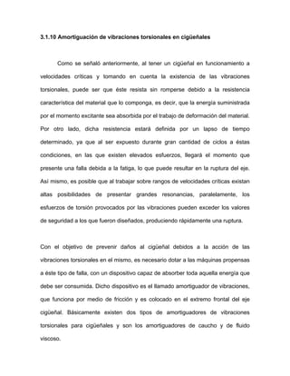 3.1.10 Amortiguación de vibraciones torsionales en cigüeñales
Como se señaló anteriormente, al tener un cigüeñal en funcionamiento a
velocidades críticas y tomando en cuenta la existencia de las vibraciones
torsionales, puede ser que éste resista sin romperse debido a la resistencia
característica del material que lo componga, es decir, que la energía suministrada
por el momento excitante sea absorbida por el trabajo de deformación del material.
Por otro lado, dicha resistencia estará definida por un lapso de tiempo
determinado, ya que al ser expuesto durante gran cantidad de ciclos a éstas
condiciones, en las que existen elevados esfuerzos, llegará el momento que
presente una falla debida a la fatiga, lo que puede resultar en la ruptura del eje.
Así mismo, es posible que al trabajar sobre rangos de velocidades críticas existan
altas posibilidades de presentar grandes resonancias, paralelamente, los
esfuerzos de torsión provocados por las vibraciones pueden exceder los valores
de seguridad a los que fueron diseñados, produciendo rápidamente una ruptura.
Con el objetivo de prevenir daños al cigüeñal debidos a la acción de las
vibraciones torsionales en el mismo, es necesario dotar a las máquinas propensas
a éste tipo de falla, con un dispositivo capaz de absorber toda aquella energía que
debe ser consumida. Dicho dispositivo es el llamado amortiguador de vibraciones,
que funciona por medio de fricción y es colocado en el extremo frontal del eje
cigüeñal. Básicamente existen dos tipos de amortiguadores de vibraciones
torsionales para cigüeñales y son los amortiguadores de caucho y de fluido
viscoso.
 