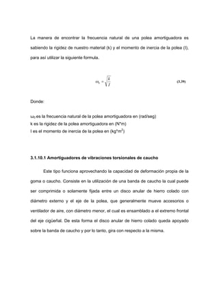 La manera de encontrar la frecuencia natural de una polea amortiguadora es
sabiendo la rigidez de nuestro material (k) y el momento de inercia de la polea (I),
para así utilizar la siguiente formula.
I
k
=0ω (3.39)
Donde:
ω0 es la frecuencia natural de la polea amortiguadora en (rad/seg)
k es la rigidez de la polea amortiguadora en (N*m)
I es el momento de inercia de la polea en (kg*m2
)
3.1.10.1 Amortiguadores de vibraciones torsionales de caucho
Este tipo funciona aprovechando la capacidad de deformación propia de la
goma o caucho. Consiste en la utilización de una banda de caucho la cual puede
ser comprimida o solamente fijada entre un disco anular de hierro colado con
diámetro externo y el eje de la polea, que generalmente mueve accesorios o
ventilador de aire, con diámetro menor, el cual es ensamblado a el extremo frontal
del eje cigüeñal. De esta forma el disco anular de hierro colado queda apoyado
sobre la banda de caucho y por lo tanto, gira con respecto a la misma.
 