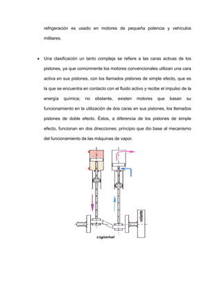 refrigeración es usado en motores de pequeña potencia y vehículos
militares.
• Una clasificación un tanto compleja se refiere a las caras activas de los
pistones, ya que comúnmente los motores convencionales utilizan una cara
activa en sus pistones, con los llamados pistones de simple efecto, que es
la que se encuentra en contacto con el fluido activo y recibe el impulso de la
energía química; no obstante, existen motores que basan su
funcionamiento en la utilización de dos caras en sus pistones, los llamados
pistones de doble efecto. Éstos, a diferencia de los pistones de simple
efecto, funcionan en dos direcciones; principio que dio base al mecanismo
del funcionamiento de las máquinas de vapor.
 