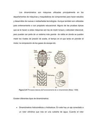 Los dinamómetros son máquinas utilizadas principalmente en los
departamentos de máquinas y maquiladoras de componentes para hacer estudios
y desarrollos de nuevas o rediseñadas tecnologías. Aunque también son utilizadas
para entrenamiento o con propósito educacional. Alguno de las pruebas típicas
que se le hacen a estas máquinas son las de medir torque y velocidad rotacional,
pero pueden ser parte de un sistema más grande de celda en donde se pueden
medir los niveles de presión de aceite, el tiempo en el que tarda en prender el
motor, la composición de los gases de escape etc.
Figura 3.41 Principios básicos del funcionamiento de un dinamómetro [Matyr, 1999]
Existen diferentes tipos de dinamómetros:
• Dinamómetros hidrocinéticos o hidráulicos: En este hay un eje conectado a
un rotor cilíndrico que rota en una cubierta de agua. Cuando el rotor
 