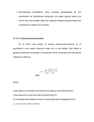 • Dinamómetros hidrostáticos: Estos consisten generalmente de una
combinación de multipistones hidráulicos, los cuales algunos tienen una
carrera fija y otra variable. Estos son capaces de llevar el torque hasta cero
o también son usados como motores.
3.1.11.1.1 Oscilaciones torsionales
En su forma más simple, el sistema dinamómetro-máquina es el
equivalente a dos masas rotatorias unidas por un eje flexible. Esto tiende a
generar oscilaciones torcionales. La frecuencia critica o resonancia de este tipo de
sistemas es dada por:
( )
bc
bcc
c
II
=
π
η
2
IIC +60
(3.40)
Donde
Ic esta dado por el momento de inercia de la masa en movimiento (kg*m2
)
Ib esta dado por la masa que trata de frenarlo (kg*m2
)
Cc es la rigidez del material en el eje, el cual puede estar amortiguado (N*m)
cη es la frecuencia critica en (rad/s)
 