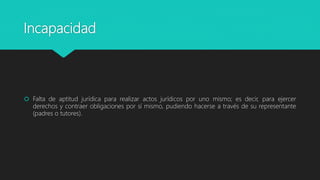 Incapacidad
 Falta de aptitud jurídica para realizar actos jurídicos por uno mismo; es decir, para ejercer
derechos y contraer obligaciones por sí mismo, pudiendo hacerse a través de su representante
(padres o tutores).
 