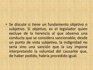 • Se discute si tiene un fundamento objetivo o 
subjetivo. Si objetivo, es el legislador quien 
excluye de la herencia al que observa una 
conducta que se considera sancionable; desde 
un punto de vista subjetivo, la indignidad no 
sería sino una sanción que la Ley impone 
interpretando la voluntad del causante que, 
de haber podido, habría procedido igual. 
 