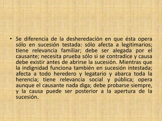 • Se diferencia de la desheredación en que ésta opera 
sólo en sucesión testada: sólo afecta a legitimarios; 
tiene relevancia familiar; debe ser alegada por el 
causante; necesita prueba sólo si se contradice y causa 
debe existir antes de abrirse la sucesión. Mientras que 
la indignidad funciona también en sucesión intestada; 
afecta a todo heredero y legatario y abarca toda la 
herencia; tiene relevancia social y pública; opera 
aunque el causante nada diga; debe probarse siempre, 
y la causa puede ser posterior a la apertura de la 
sucesión. 
 