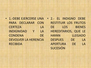 • 1.-DEBE EJERCERSE UNA 
PARA DECLARAR CON 
CERTEZA LA 
INDIGNIDAD Y LA 
CONDENA DE 
DEVOLVER LA HERENCIA 
RECIBIDA 
• 2.- EL INDIGNO DEBE 
RESTITUIR LOS FRUTOS 
DE LOS BIENES 
HEREDITARIOS, QUE LE 
HAYAN LLEGADO 
DESPUES DE LA 
APERTURA DE LA 
SUCESIÓN 
 