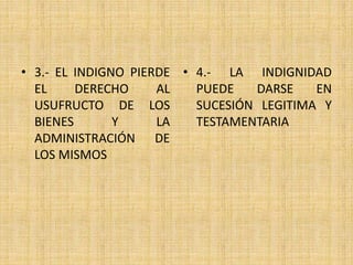 • 3.- EL INDIGNO PIERDE 
EL DERECHO AL 
USUFRUCTO DE LOS 
BIENES Y LA 
ADMINISTRACIÓN DE 
LOS MISMOS 
• 4.- LA INDIGNIDAD 
PUEDE DARSE EN 
SUCESIÓN LEGITIMA Y 
TESTAMENTARIA 
 