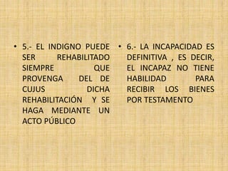 • 5.- EL INDIGNO PUEDE 
SER REHABILITADO 
SIEMPRE QUE 
PROVENGA DEL DE 
CUJUS DICHA 
REHABILITACIÓN Y SE 
HAGA MEDIANTE UN 
ACTO PÚBLICO 
• 6.- LA INCAPACIDAD ES 
DEFINITIVA , ES DECIR, 
EL INCAPAZ NO TIENE 
HABILIDAD PARA 
RECIBIR LOS BIENES 
POR TESTAMENTO 
 