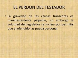 EL PERDON DEL TESTADOR 
• La gravedad de las causas transcritas es 
manifiestamente palpable, sin embargo la 
voluntad del legislador se inclina por permitir 
que el ofendido las pueda perdonar. 
