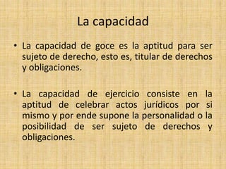 La capacidad 
• La capacidad de goce es la aptitud para ser 
sujeto de derecho, esto es, titular de derechos 
y obligaciones. 
• La capacidad de ejercicio consiste en la 
aptitud de celebrar actos jurídicos por si 
mismo y por ende supone la personalidad o la 
posibilidad de ser sujeto de derechos y 
obligaciones. 
 