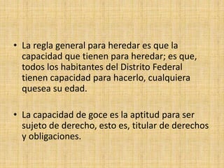 • La regla general para heredar es que la 
capacidad que tienen para heredar; es que, 
todos los habitantes del Distrito Federal 
tienen capacidad para hacerlo, cualquiera 
quesea su edad. 
• La capacidad de goce es la aptitud para ser 
sujeto de derecho, esto es, titular de derechos 
y obligaciones. 
 