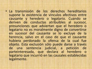 • La transmisión de los derechos hereditarios 
supone la existencia de vínculos afectivos entre 
causante y heredero o legatario. Cuando se 
deriven de conductas atribuibles al sucesor, 
presunciones que adviertan que el heredero o 
legatario no es moralmente digno de convertirse 
en sucesor del causante se lo excluye de la 
herencia, salvo en el caso de que el causante 
hubiera perdonado la ofensa de la cual fue 
objeto. Esta exclusión sólo puede darse a través 
de una sentencia judicial, a petición de 
parteinteresada, que declara al heredero o 
legatario que incurrió en las causales establecidas 
legalmente. 
 