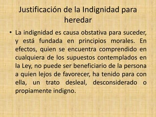 Justificación de la Indignidad para 
heredar 
• La indignidad es causa obstativa para suceder, 
y está fundada en principios morales. En 
efectos, quien se encuentra comprendido en 
cualquiera de los supuestos contemplados en 
la Ley, no puede ser beneficiario de la persona 
a quien lejos de favorecer, ha tenido para con 
ella, un trato desleal, desconsiderado o 
propiamente indigno. 
 