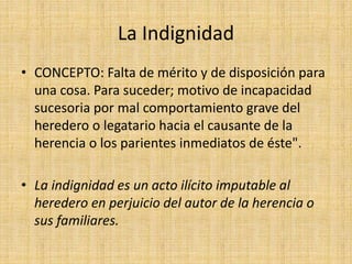La Indignidad 
• CONCEPTO: Falta de mérito y de disposición para 
una cosa. Para suceder; motivo de incapacidad 
sucesoria por mal comportamiento grave del 
heredero o legatario hacia el causante de la 
herencia o los parientes inmediatos de éste". 
• La indignidad es un acto ilícito imputable al 
heredero en perjuicio del autor de la herencia o 
sus familiares. 
 