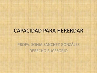 CAPACIDAD PARA HERERDAR 
PROFA: SONIA SÁNCHEZ GONZÁLEZ 
DERECHO SUCESORIO 
 