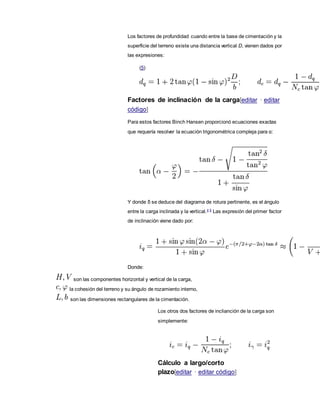 Los factores de profundidad cuando entre la base de cimentación y la
superficie del terreno existe una distancia vertical D, vienen dados por
las expresiones:
(5)
Factores de inclinación de la carga[editar · editar
código]
Para estos factores Binch Hansen proporcionó ecuaciones exactas
que requería resolver la ecuación trigonométrica compleja para α:
Y donde δ se deduce del diagrama de rotura pertinente, es el ángulo
entre la carga inclinada y la vertical.4 5
Las expresión del primer factor
de inclinación viene dado por:
Donde:
son las componentes horizontal y vertical de la carga,
la cohesión del terreno y su ángulo de rozamiento interno,
son las dimensiones rectangulares de la cimentación.
Los otros dos factores de inclianción de la carga son
simplemente:
Cálculo a largo/corto
plazo[editar · editar código]
 