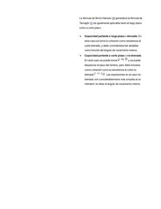 La fórmula de Binch-Hansen (3) generaliza la fórmula de
Terzaghi (1) es igualmente aplicable tanto al largo plazo
como a corto plazo:
 Capacidad portante a largo plazo o drenada. En
este caso se toma la cohesión como resistencia al
corte drenada, y debe considerarse las variables
como función del ángulo de rozamiento interno.
 Capacidad portante a corto plazo o no-drenada.
En este caso se puede tomar y se puede
despreciar el peso del terreno, pero debe tomarse
como cohesión como la resistencia al corte no
drenada . Las expresiones en el caso no-
drenado son consderablemente más simples al no
intervenir en ellas el ángulo de rozamiento interno.
 