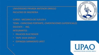UNIVERSIDAD PRIVADA ANTENOR ORREGO
FACULTAD DE INGENERIA
CURSO : MECANICA DE SUELOS II
TEMA : CAPACIDAD PORTANTE, CIMENTACIONES SUPERFICIALES
DOCENTE : ING.
INTEGRANTES :
• PALACIOS RUIZ ROGER
• TAIPE SILVA SHIRLEY
• ESPINOZA SARMIENTO JAFET
•
 