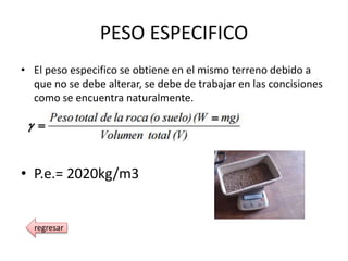 PESO ESPECIFICO
• El peso especifico se obtiene en el mismo terreno debido a
que no se debe alterar, se debe de trabajar en las concisiones
como se encuentra naturalmente.
• P.e.= 2020kg/m3
regresar
 