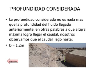 PROFUNDIDAD CONSIDERADA
• La profundidad considerada no es nada mas
que la profundidad del fluido llegado
anteriormente, en otras palabras a que altura
máxima logro llegar el caudal, nosotros
observamos que el caudal llego hasta:
• D = 1,2m
regresar
 