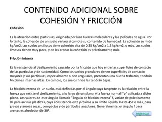 CONTENIDO ADICIONAL SOBRE
COHESIÓN Y FRICCIÓN
Cohesión
Es la atracción entre partículas, originada por lasa fuerzas moleculares y las películas de agua. Por
lo tanto, la cohesión de un suelo variará si cambia su contenido de humedad. La cohesión se mide
kg/cm2. Los suelos arcillosos tiene cohesión alta de 0,25 kg/cm2 a 1.5 kg/cm2, o más. Los suelos
limosos tienen muy poca, y en las arenas la cohesión es prácticamente nula.
Fricción interna
Es la resistencia al deslizamiento causado por la fricción que hay entre las superficies de contacto
de las partículas y de su densidad. Como los suelos granulares tienen superficies de contacto
mayores y sus partículas, especialmente si son angulares, presentan una buena trabazón, tendrán
fricciones internas altas. En cambio, los suelos finos las tendrán bajas.
La fricción interna de un suelo, está definidas por el ángulo cuya tangente es la relación entre la
fuerza que resiste el deslizamiento, a lo largo de un plano, y la fuerza normal "p" aplicada a dicho
plano. Los valores de este ángulo llamada "ángulo de fricción interna" f, varían de prácticamente
0º para arcillas plásticas, cuya consistencia este próxima a su límite líquido, hasta 45º o más, para
gravas y arenas secas, compactas y de partículas angulares. Generalmente, el ángulo f para
arenas es alrededor de 30º.
regresar
 