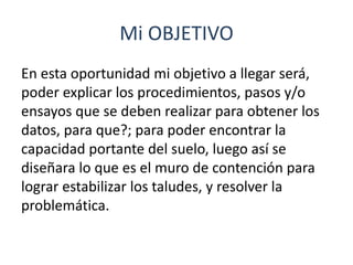 Mi OBJETIVO
En esta oportunidad mi objetivo a llegar será,
poder explicar los procedimientos, pasos y/o
ensayos que se deben realizar para obtener los
datos, para que?; para poder encontrar la
capacidad portante del suelo, luego así se
diseñara lo que es el muro de contención para
lograr estabilizar los taludes, y resolver la
problemática.
 