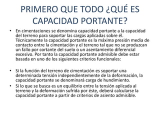 PRIMERO QUE TODO ¿QUÉ ES
CAPACIDAD PORTANTE?
• En cimentaciones se denomina capacidad portante a la capacidad
del terreno para soportar las cargas aplicadas sobre él.
Técnicamente la capacidad portante es la máxima presión media de
contacto entre la cimentación y el terreno tal que no se produzcan
un fallo por cortante del suelo o un asentamiento diferencial
excesivo. Por tanto la capacidad portante admisible debe estar
basada en uno de los siguientes criterios funcionales:
• Si la función del terreno de cimentación es soportar una
determinada tensión independientemente de la deformación, la
capacidad portante se denominará carga de hundimiento.
• Si lo que se busca es un equilibrio entre la tensión aplicada al
terreno y la deformación sufrida por éste, deberá calcularse la
capacidad portante a partir de criterios de asiento admisible.
 
