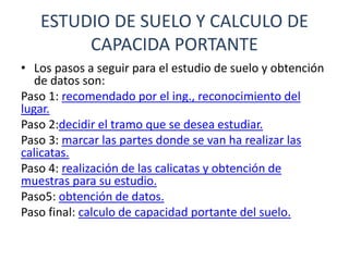ESTUDIO DE SUELO Y CALCULO DE
CAPACIDA PORTANTE
• Los pasos a seguir para el estudio de suelo y obtención
de datos son:
Paso 1: recomendado por el ing., reconocimiento del
lugar.
Paso 2:decidir el tramo que se desea estudiar.
Paso 3: marcar las partes donde se van ha realizar las
calicatas.
Paso 4: realización de las calicatas y obtención de
muestras para su estudio.
Paso5: obtención de datos.
Paso final: calculo de capacidad portante del suelo.
 