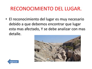 RECONOCIMIENTO DEL LUGAR.
• El reconocimiento del lugar es muy necesario
debido a que debemos encontrar que lugar
esta mas afectado, Y se debe analizar con mas
detalle.
regresar
 
