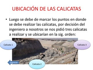 UBICACIÓN DE LAS CALICATAS
• Luego se debe de marcar los puntos en donde
se debe realizar las calicatas, por decisión del
ingeniero a nosotros se nos pidió tres calicatas
a realizar y se ubicarían en la sig. orden:
Calicata 1
Calicata 2
Calicata 3
regresar
 
