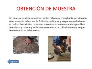 OBTENCIÓN DE MUESTRA
• Las muestra de debe de obtener de las calicatas y como había mencionado
anteriormente deben ser de 3 distintas calicatas, y lo que vamos ha hacer
es realizar las calicatas hasta que encontremos suelo natural(virgen) libre
de malezas y basura, y lo almacenamos en sacos cuidadosamente ya que
la muestra no se debe alterar.
regresar
 